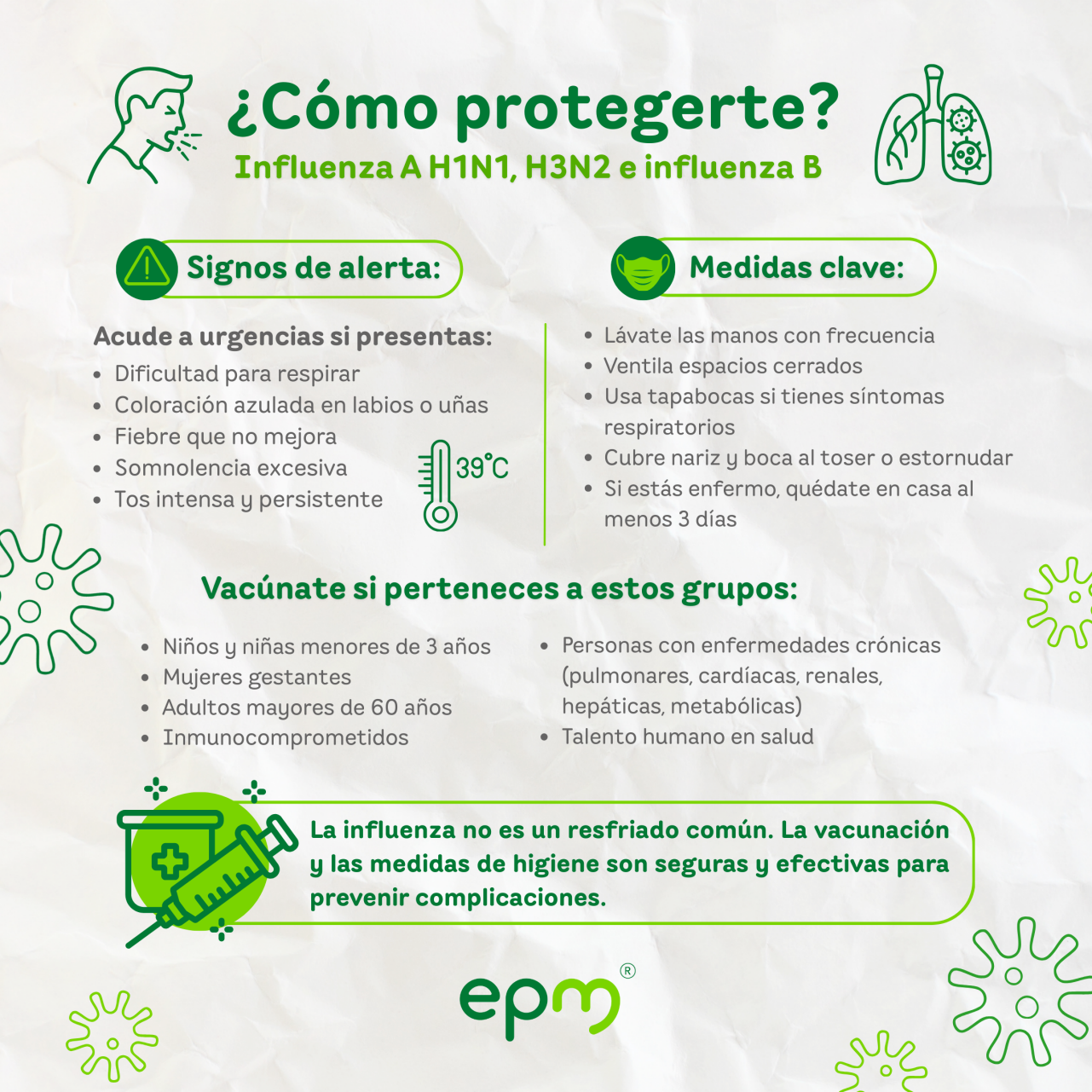 Infografía sobre la Influenza ¿Cómo protegerte? Vacúnate si perteneces a estos grupos: •	Niños menores de 3 años •	Gestantes •	Adultos mayores de 60 años •	Personas con enfermedades crónicas (pulmonares, cardíacas, renales, hepáticas, metabólicas) •	Inmunocomprometidos •	Talento humano en salud Medidas clave: •	Lávate las manos con frecuencia •	Ventila espacios cerrados •	Usa tapabocas si tienes síntomas respiratorios •	Cubre nariz y boca al toser o estornudar •	Si estás enfermo, quédate en casa al menos 3 días Signos de alerta: Acude a urgencias si presentas: •	Dificultad para respirar •	Coloración azulada en labios o uñas •	Fiebre que no mejora •	Somnolencia excesiva •	Tos intensa y persistente  Recuerda: La influenza no es un resfriado común. La vacunación y las medidas de higiene son seguras y efectivas para prevenir complicaciones.