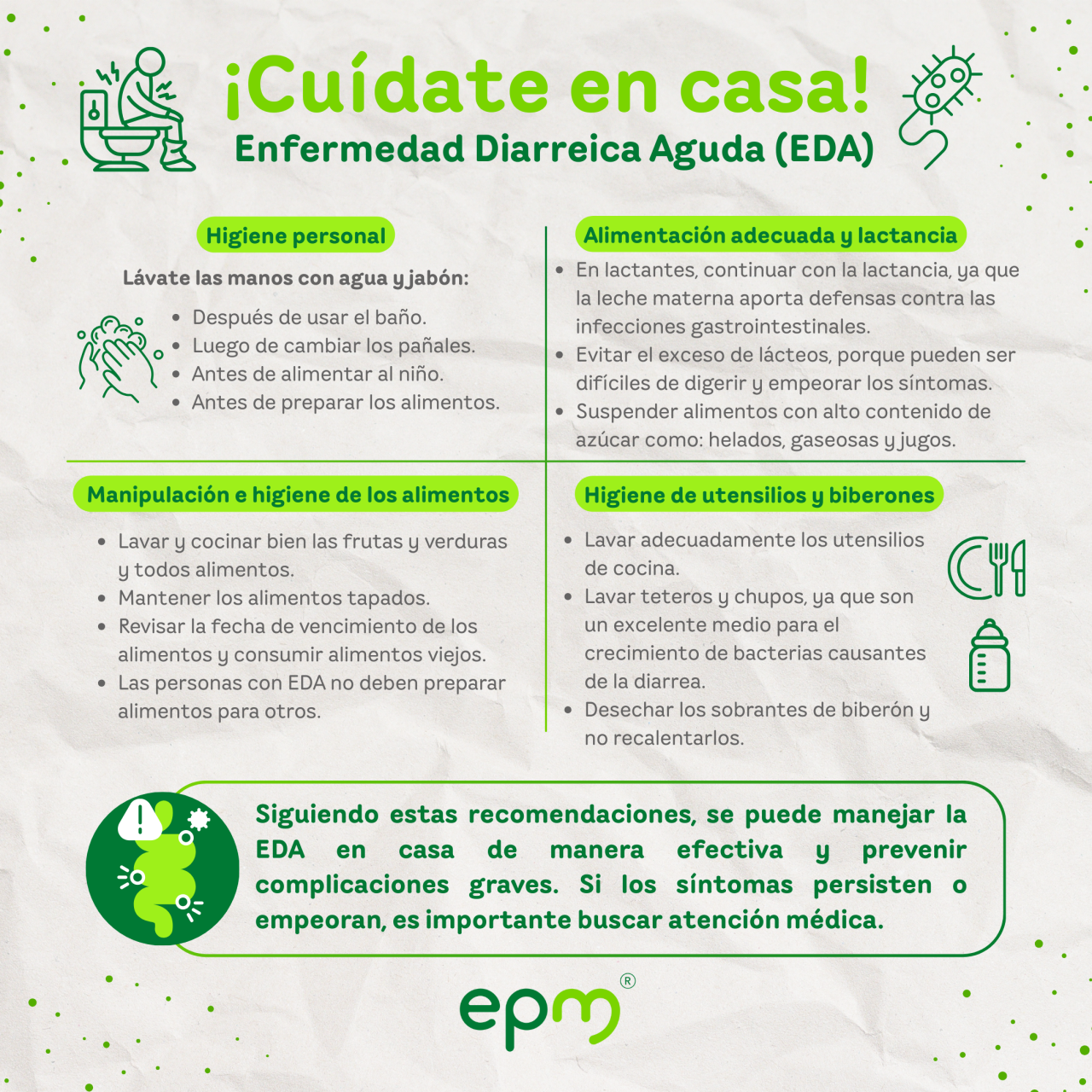 Infografía EDA, CUIDADOS EN CASA   Lávate las manos con agua y jabón después de usar el baño, luego de cambiar los pañales, antes de alimentar al niño y antes de preparar los alimentos. Continuar con la alimentación habitual. En caso de lactantes continuar con la lactancia materna. Entre las múltiples ventajas de la leche materna está la de proporcionar defensas contra las infecciones gastrointestinales. Lava siempre las frutas y verduras, cocina bien todos los alimentos y mantenlos tapados. Lava los utensilios de cocina, teteros y chupos. Ten en cuenta que éstos constituyen un excelente medio de cultivo para las bacterias causantes de la diarrea. Evita el consumo de alimentos preparados con mucha anticipación, desecha los sobrantes de biberón y no los recalientes. Verifica siempre la fecha de vencimiento de los alimentos. Recuerda que las personas con diarrea no pueden preparar alimentos para otros. Suspende el consumo de alimentos que contengan azúcar, tales como: helados, jugos, gelatina y gaseosas. Evita el exceso de lácteos, ya que se consideran pesados para la digestión y pueden empeorar los síntomas.   Siguiendo estas recomendaciones, se puede manejar la EDA en casa de manera efectiva y prevenir complicaciones graves. Si los síntomas persisten o empeoran, es importante buscar atención médica.