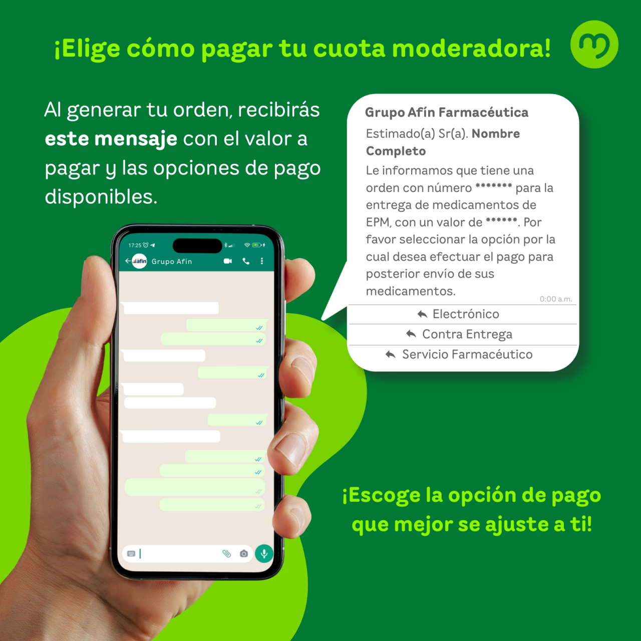 Imagen informativa sobre el nuevo proceso de pago de la cuota moderadora. En la parte superior aparece el título en letras verdes: “¡Elige cómo pagar tu cuota moderadora!”. Debajo, un texto indica: “Al generar tu orden, recibirás este mensaje con el valor a pagar y las opciones de pago disponibles”. A la izquierda, se muestra una mano sosteniendo un teléfono móvil con una conversación de WhatsApp. A la derecha, aparece un recuadro simulando el mensaje que recibirán los usuarios: “Grupo Afin Farmacéutica. Estimado(a) Sr(a). Nombre Completo. Le informamos que tiene una orden con número ****** para la entrega de medicamentos de EPM, con un valor de ******. Por favor seleccionar la opción por la cual desea efectuar el pago para posterior envío de sus medicamentos”. Debajo del mensaje se ven tres opciones de pago: “Electrónico”, “Contra Entrega” y “Servicio Farmacéutico”. En la parte inferior derecha, en letras verdes, se lee: “¡Escoge la opción de pago que mejor se ajuste a ti!”. El fondo es verde con detalles circulares.