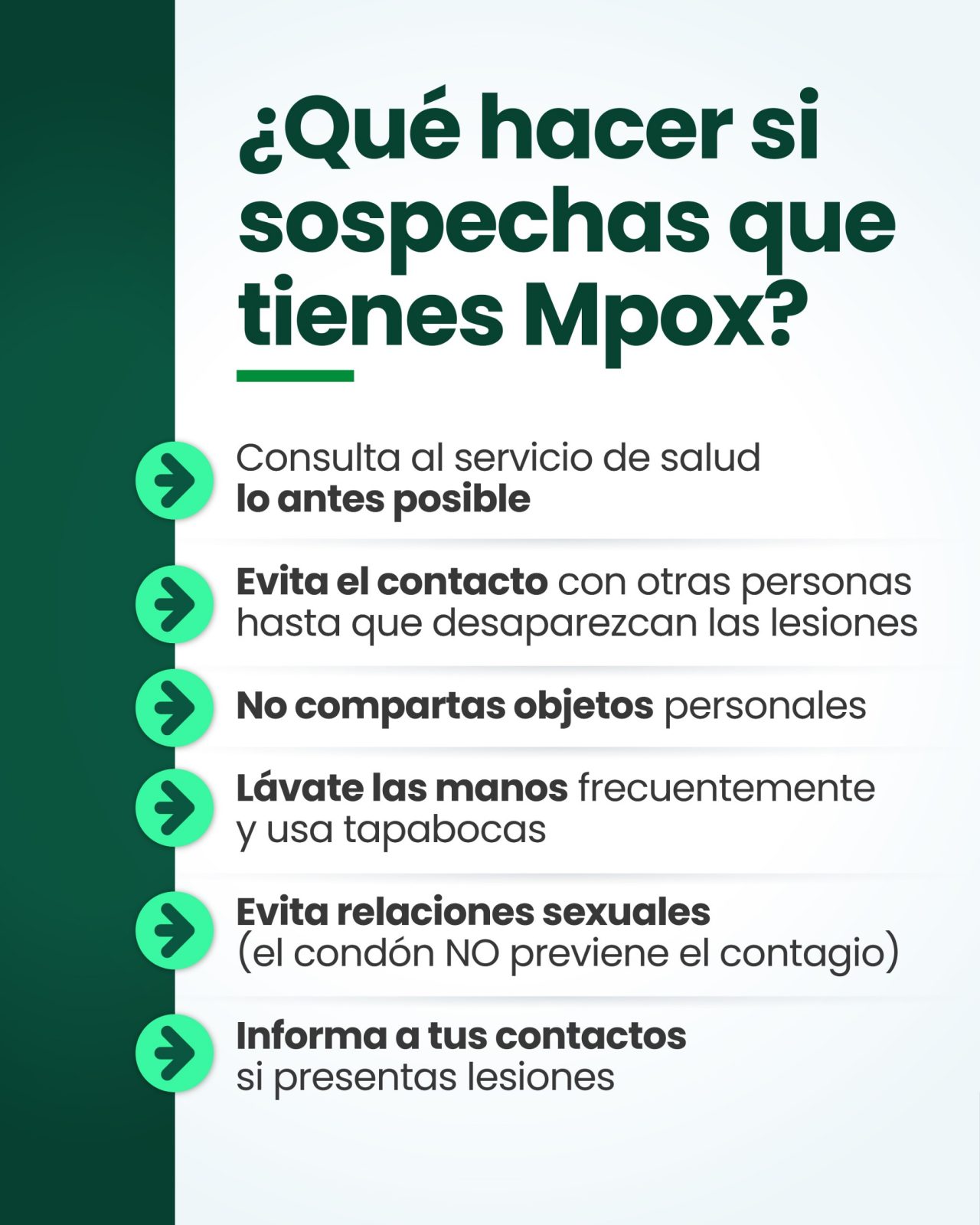 ¿Qué hacer si sospechas que tienes Mpox? Consulta al servicio de salud, lo antes posible. Evita el contacto con otras personas hasta que desaparezcan las lesiones. No compartas objetos personales. Lávate las manos frecuentemente y usa tapabocas. Evita las relaciones sexuales (el condón no previene el contagio). Informa a tus contactos si presentas lesiones.